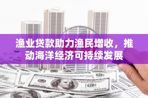 寿宁渔业贷款助力渔民增收，推动海洋经济可持续发展